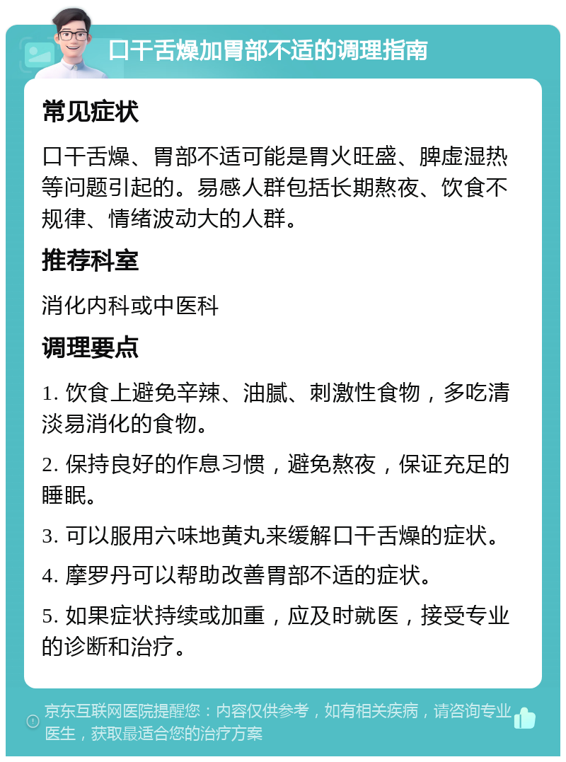 口干舌燥加胃部不适的调理指南 常见症状 口干舌燥、胃部不适可能是胃火旺盛、脾虚湿热等问题引起的。易感人群包括长期熬夜、饮食不规律、情绪波动大的人群。 推荐科室 消化内科或中医科 调理要点 1. 饮食上避免辛辣、油腻、刺激性食物，多吃清淡易消化的食物。 2. 保持良好的作息习惯，避免熬夜，保证充足的睡眠。 3. 可以服用六味地黄丸来缓解口干舌燥的症状。 4. 摩罗丹可以帮助改善胃部不适的症状。 5. 如果症状持续或加重，应及时就医，接受专业的诊断和治疗。