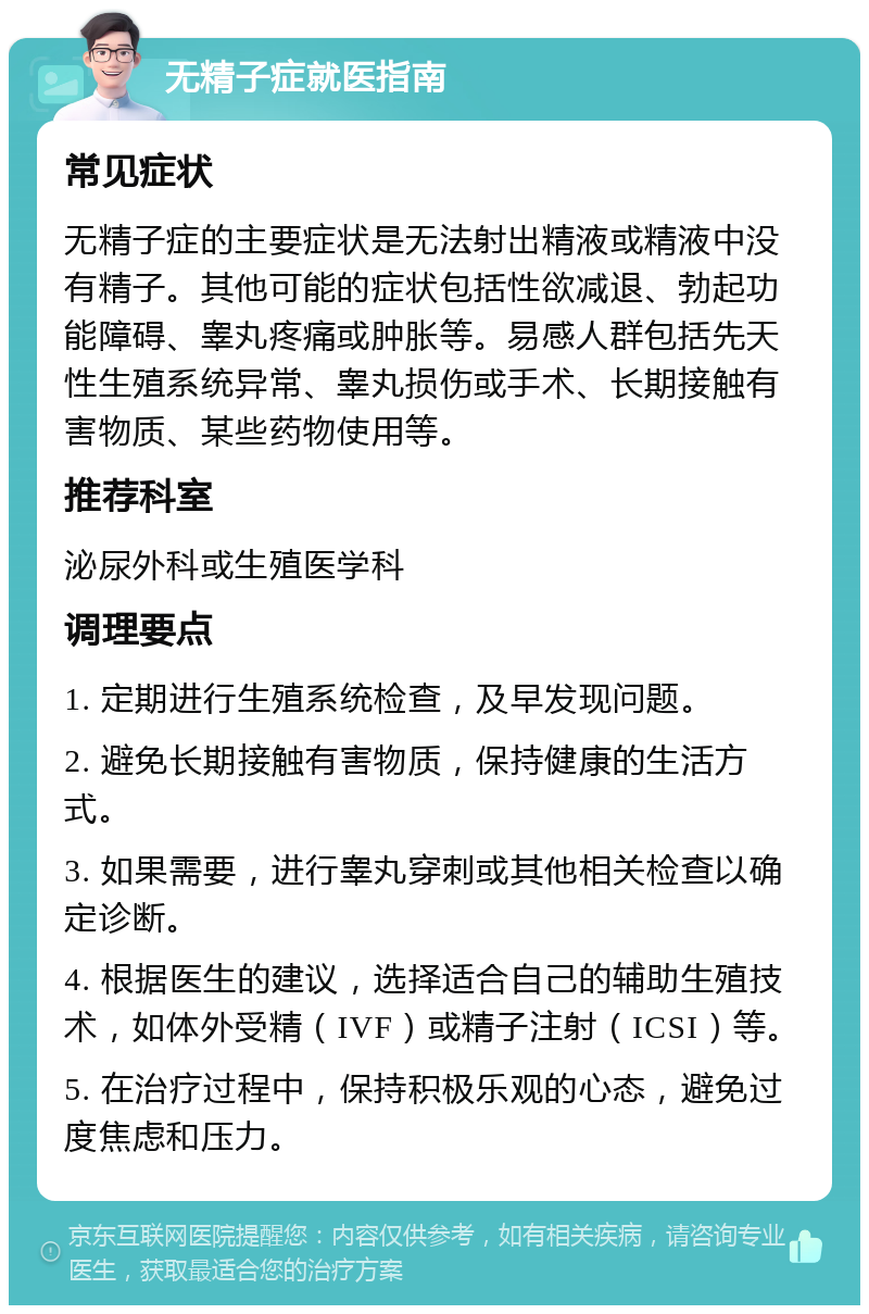 无精子症就医指南 常见症状 无精子症的主要症状是无法射出精液或精液中没有精子。其他可能的症状包括性欲减退、勃起功能障碍、睾丸疼痛或肿胀等。易感人群包括先天性生殖系统异常、睾丸损伤或手术、长期接触有害物质、某些药物使用等。 推荐科室 泌尿外科或生殖医学科 调理要点 1. 定期进行生殖系统检查，及早发现问题。 2. 避免长期接触有害物质，保持健康的生活方式。 3. 如果需要，进行睾丸穿刺或其他相关检查以确定诊断。 4. 根据医生的建议，选择适合自己的辅助生殖技术，如体外受精（IVF）或精子注射（ICSI）等。 5. 在治疗过程中，保持积极乐观的心态，避免过度焦虑和压力。