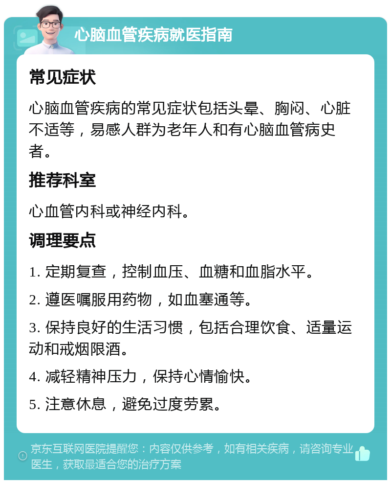 心脑血管疾病就医指南 常见症状 心脑血管疾病的常见症状包括头晕、胸闷、心脏不适等，易感人群为老年人和有心脑血管病史者。 推荐科室 心血管内科或神经内科。 调理要点 1. 定期复查，控制血压、血糖和血脂水平。 2. 遵医嘱服用药物，如血塞通等。 3. 保持良好的生活习惯，包括合理饮食、适量运动和戒烟限酒。 4. 减轻精神压力，保持心情愉快。 5. 注意休息，避免过度劳累。