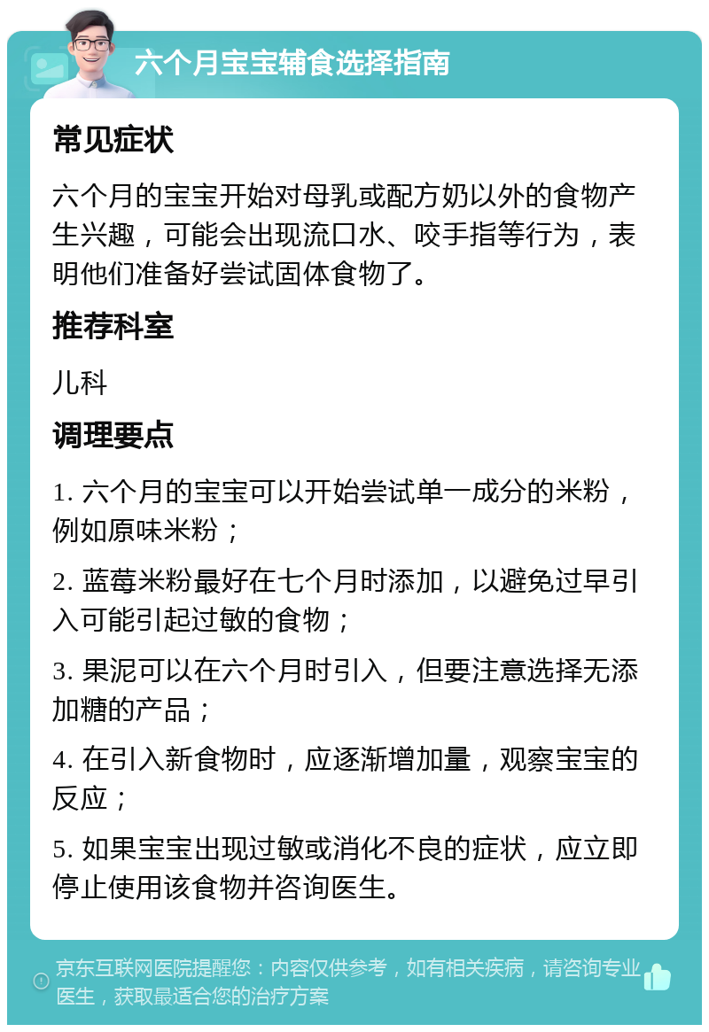 六个月宝宝辅食选择指南 常见症状 六个月的宝宝开始对母乳或配方奶以外的食物产生兴趣，可能会出现流口水、咬手指等行为，表明他们准备好尝试固体食物了。 推荐科室 儿科 调理要点 1. 六个月的宝宝可以开始尝试单一成分的米粉，例如原味米粉； 2. 蓝莓米粉最好在七个月时添加，以避免过早引入可能引起过敏的食物； 3. 果泥可以在六个月时引入，但要注意选择无添加糖的产品； 4. 在引入新食物时，应逐渐增加量，观察宝宝的反应； 5. 如果宝宝出现过敏或消化不良的症状，应立即停止使用该食物并咨询医生。