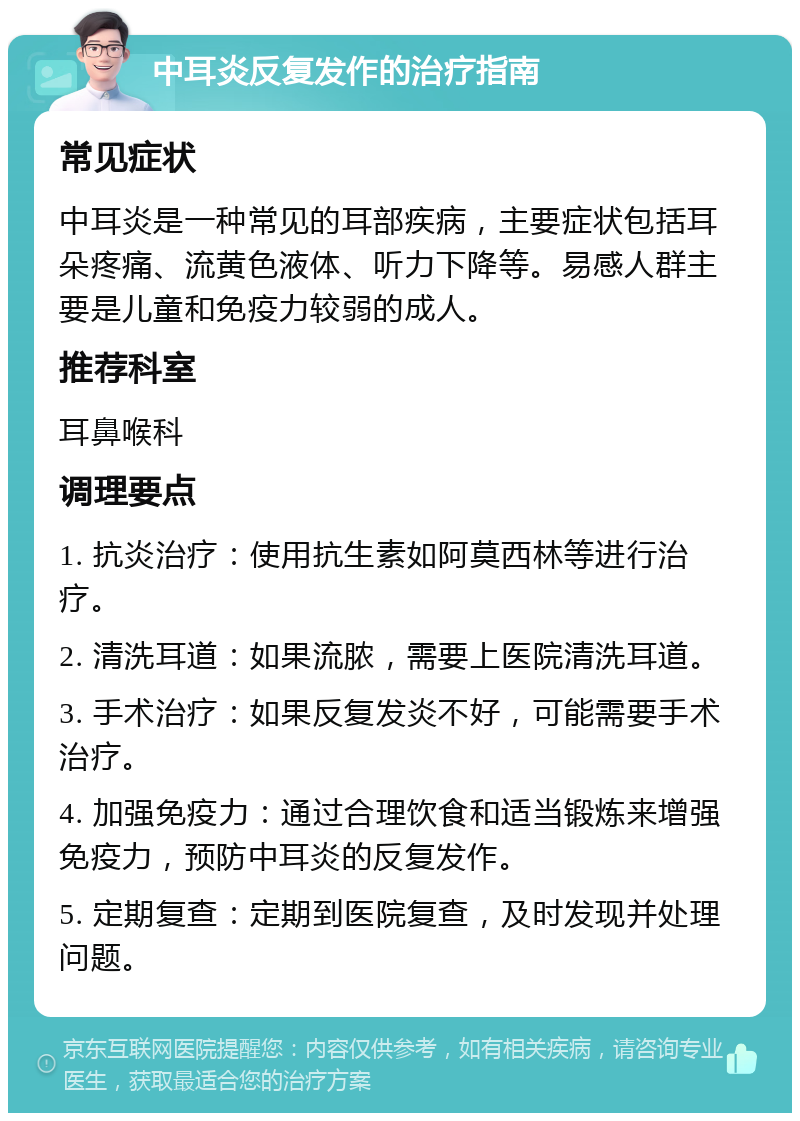 中耳炎反复发作的治疗指南 常见症状 中耳炎是一种常见的耳部疾病，主要症状包括耳朵疼痛、流黄色液体、听力下降等。易感人群主要是儿童和免疫力较弱的成人。 推荐科室 耳鼻喉科 调理要点 1. 抗炎治疗：使用抗生素如阿莫西林等进行治疗。 2. 清洗耳道：如果流脓，需要上医院清洗耳道。 3. 手术治疗：如果反复发炎不好，可能需要手术治疗。 4. 加强免疫力：通过合理饮食和适当锻炼来增强免疫力，预防中耳炎的反复发作。 5. 定期复查：定期到医院复查，及时发现并处理问题。