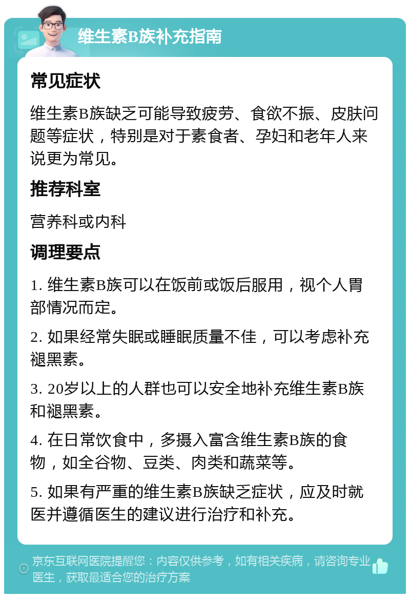 维生素B族补充指南 常见症状 维生素B族缺乏可能导致疲劳、食欲不振、皮肤问题等症状，特别是对于素食者、孕妇和老年人来说更为常见。 推荐科室 营养科或内科 调理要点 1. 维生素B族可以在饭前或饭后服用，视个人胃部情况而定。 2. 如果经常失眠或睡眠质量不佳，可以考虑补充褪黑素。 3. 20岁以上的人群也可以安全地补充维生素B族和褪黑素。 4. 在日常饮食中，多摄入富含维生素B族的食物，如全谷物、豆类、肉类和蔬菜等。 5. 如果有严重的维生素B族缺乏症状，应及时就医并遵循医生的建议进行治疗和补充。