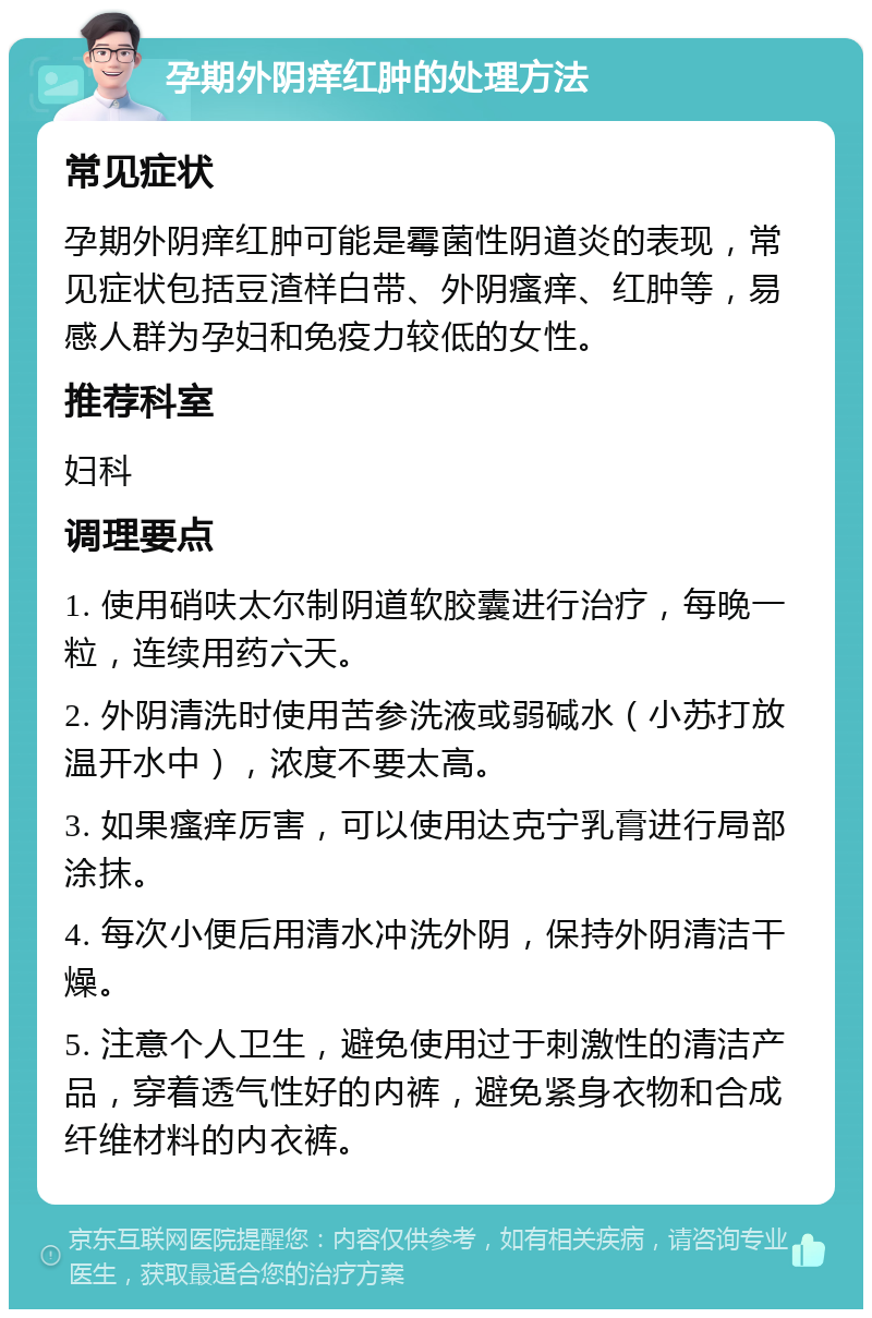 孕期外阴痒红肿的处理方法 常见症状 孕期外阴痒红肿可能是霉菌性阴道炎的表现，常见症状包括豆渣样白带、外阴瘙痒、红肿等，易感人群为孕妇和免疫力较低的女性。 推荐科室 妇科 调理要点 1. 使用硝呋太尔制阴道软胶囊进行治疗，每晚一粒，连续用药六天。 2. 外阴清洗时使用苦参洗液或弱碱水（小苏打放温开水中），浓度不要太高。 3. 如果瘙痒厉害，可以使用达克宁乳膏进行局部涂抹。 4. 每次小便后用清水冲洗外阴，保持外阴清洁干燥。 5. 注意个人卫生，避免使用过于刺激性的清洁产品，穿着透气性好的内裤，避免紧身衣物和合成纤维材料的内衣裤。