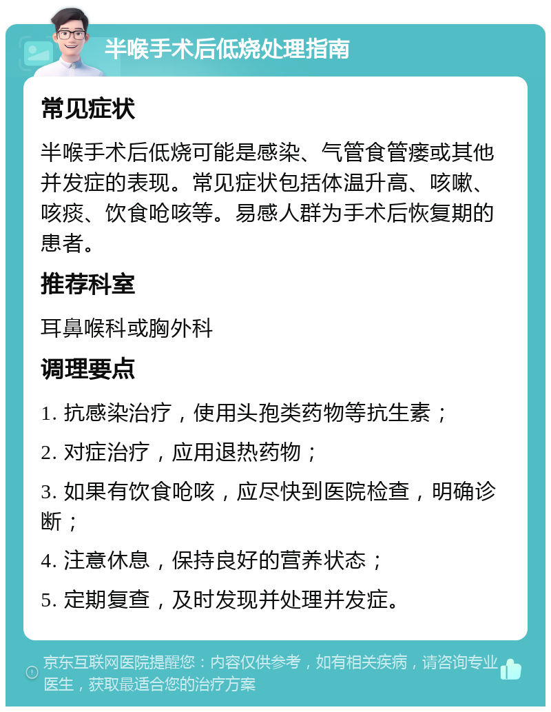 半喉手术后低烧处理指南 常见症状 半喉手术后低烧可能是感染、气管食管瘘或其他并发症的表现。常见症状包括体温升高、咳嗽、咳痰、饮食呛咳等。易感人群为手术后恢复期的患者。 推荐科室 耳鼻喉科或胸外科 调理要点 1. 抗感染治疗，使用头孢类药物等抗生素； 2. 对症治疗，应用退热药物； 3. 如果有饮食呛咳，应尽快到医院检查，明确诊断； 4. 注意休息，保持良好的营养状态； 5. 定期复查，及时发现并处理并发症。