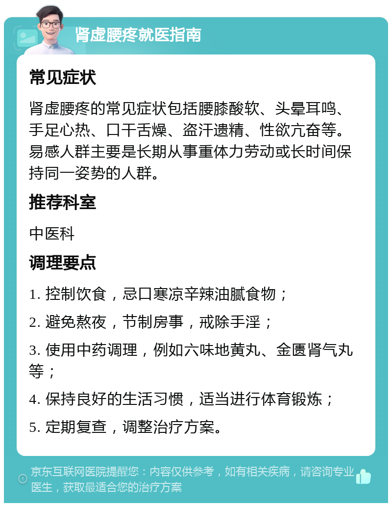 肾虚腰疼就医指南 常见症状 肾虚腰疼的常见症状包括腰膝酸软、头晕耳鸣、手足心热、口干舌燥、盗汗遗精、性欲亢奋等。易感人群主要是长期从事重体力劳动或长时间保持同一姿势的人群。 推荐科室 中医科 调理要点 1. 控制饮食，忌口寒凉辛辣油腻食物； 2. 避免熬夜，节制房事，戒除手淫； 3. 使用中药调理，例如六味地黄丸、金匮肾气丸等； 4. 保持良好的生活习惯，适当进行体育锻炼； 5. 定期复查，调整治疗方案。