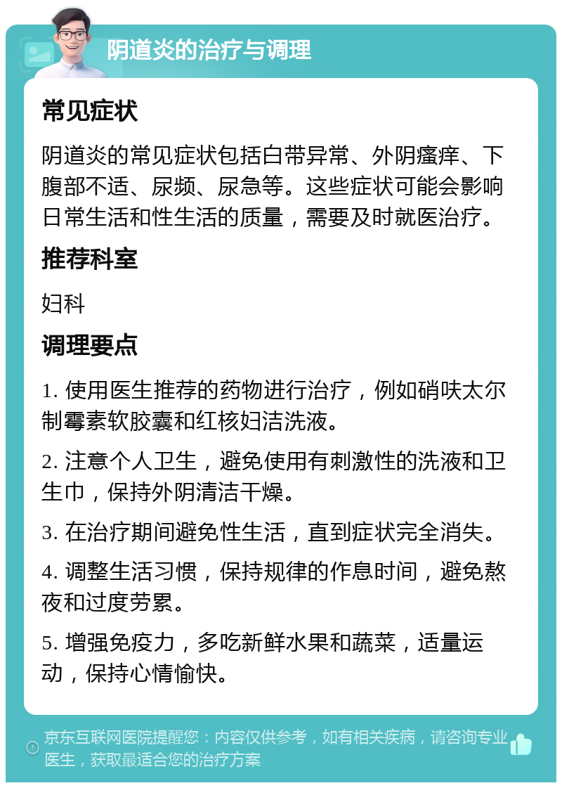 阴道炎的治疗与调理 常见症状 阴道炎的常见症状包括白带异常、外阴瘙痒、下腹部不适、尿频、尿急等。这些症状可能会影响日常生活和性生活的质量，需要及时就医治疗。 推荐科室 妇科 调理要点 1. 使用医生推荐的药物进行治疗，例如硝呋太尔制霉素软胶囊和红核妇洁洗液。 2. 注意个人卫生，避免使用有刺激性的洗液和卫生巾，保持外阴清洁干燥。 3. 在治疗期间避免性生活，直到症状完全消失。 4. 调整生活习惯，保持规律的作息时间，避免熬夜和过度劳累。 5. 增强免疫力，多吃新鲜水果和蔬菜，适量运动，保持心情愉快。