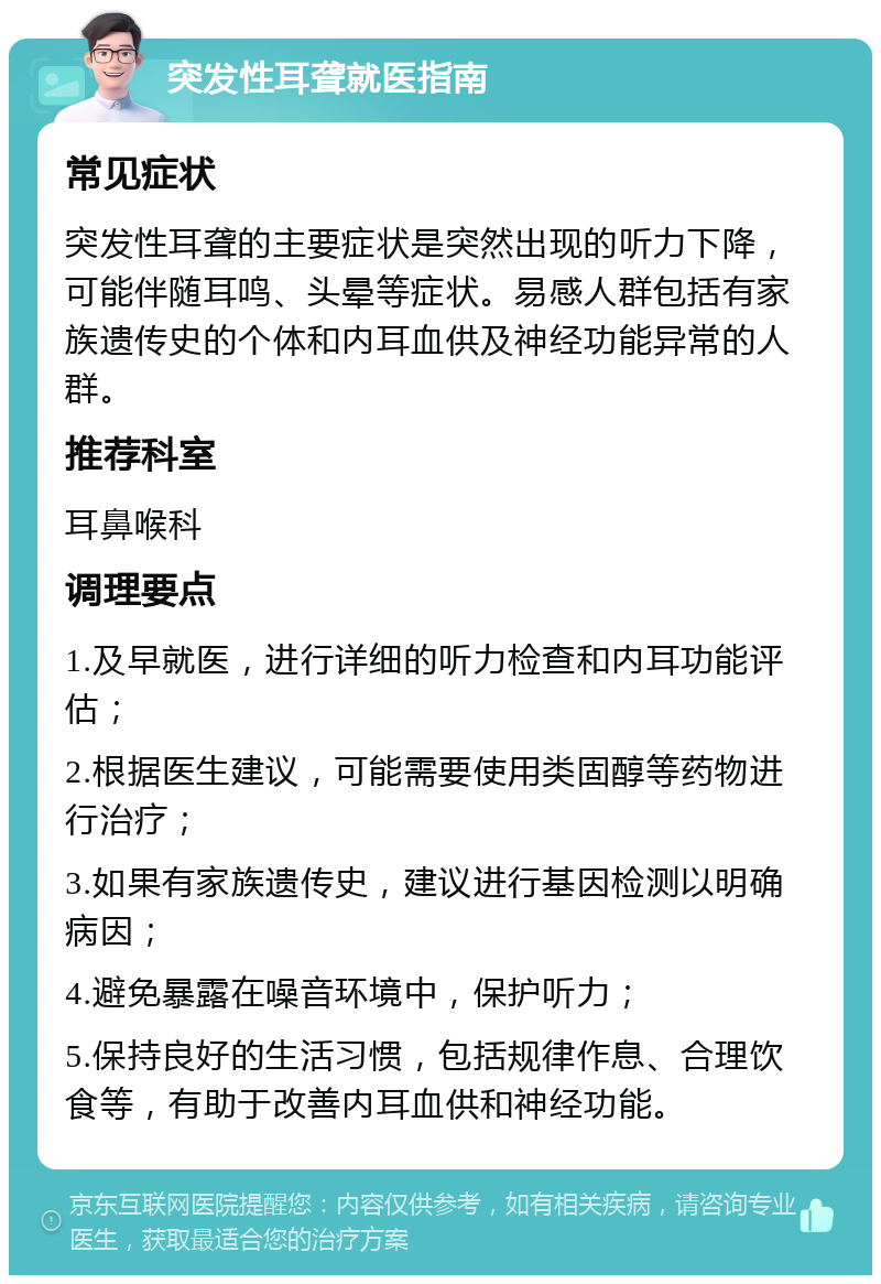 突发性耳聋就医指南 常见症状 突发性耳聋的主要症状是突然出现的听力下降，可能伴随耳鸣、头晕等症状。易感人群包括有家族遗传史的个体和内耳血供及神经功能异常的人群。 推荐科室 耳鼻喉科 调理要点 1.及早就医，进行详细的听力检查和内耳功能评估； 2.根据医生建议，可能需要使用类固醇等药物进行治疗； 3.如果有家族遗传史，建议进行基因检测以明确病因； 4.避免暴露在噪音环境中，保护听力； 5.保持良好的生活习惯，包括规律作息、合理饮食等，有助于改善内耳血供和神经功能。