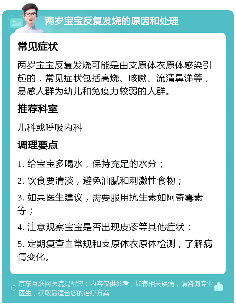 两岁宝宝反复发烧的原因和处理 常见症状 两岁宝宝反复发烧可能是由支原体衣原体感染引起的，常见症状包括高烧、咳嗽、流清鼻涕等，易感人群为幼儿和免疫力较弱的人群。 推荐科室 儿科或呼吸内科 调理要点 1. 给宝宝多喝水，保持充足的水分； 2. 饮食要清淡，避免油腻和刺激性食物； 3. 如果医生建议，需要服用抗生素如阿奇霉素等； 4. 注意观察宝宝是否出现皮疹等其他症状； 5. 定期复查血常规和支原体衣原体检测，了解病情变化。