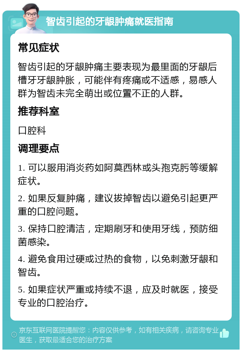 智齿引起的牙龈肿痛就医指南 常见症状 智齿引起的牙龈肿痛主要表现为最里面的牙龈后槽牙牙龈肿胀，可能伴有疼痛或不适感，易感人群为智齿未完全萌出或位置不正的人群。 推荐科室 口腔科 调理要点 1. 可以服用消炎药如阿莫西林或头孢克肟等缓解症状。 2. 如果反复肿痛，建议拔掉智齿以避免引起更严重的口腔问题。 3. 保持口腔清洁，定期刷牙和使用牙线，预防细菌感染。 4. 避免食用过硬或过热的食物，以免刺激牙龈和智齿。 5. 如果症状严重或持续不退，应及时就医，接受专业的口腔治疗。