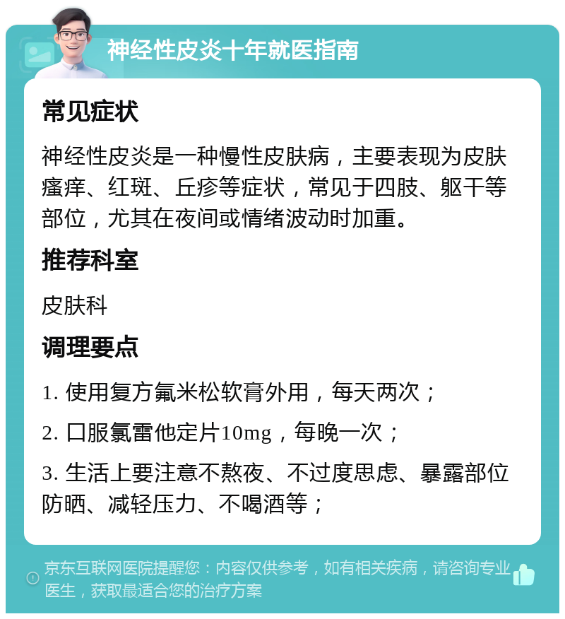 神经性皮炎十年就医指南 常见症状 神经性皮炎是一种慢性皮肤病，主要表现为皮肤瘙痒、红斑、丘疹等症状，常见于四肢、躯干等部位，尤其在夜间或情绪波动时加重。 推荐科室 皮肤科 调理要点 1. 使用复方氟米松软膏外用，每天两次； 2. 口服氯雷他定片10mg，每晚一次； 3. 生活上要注意不熬夜、不过度思虑、暴露部位防晒、减轻压力、不喝酒等；