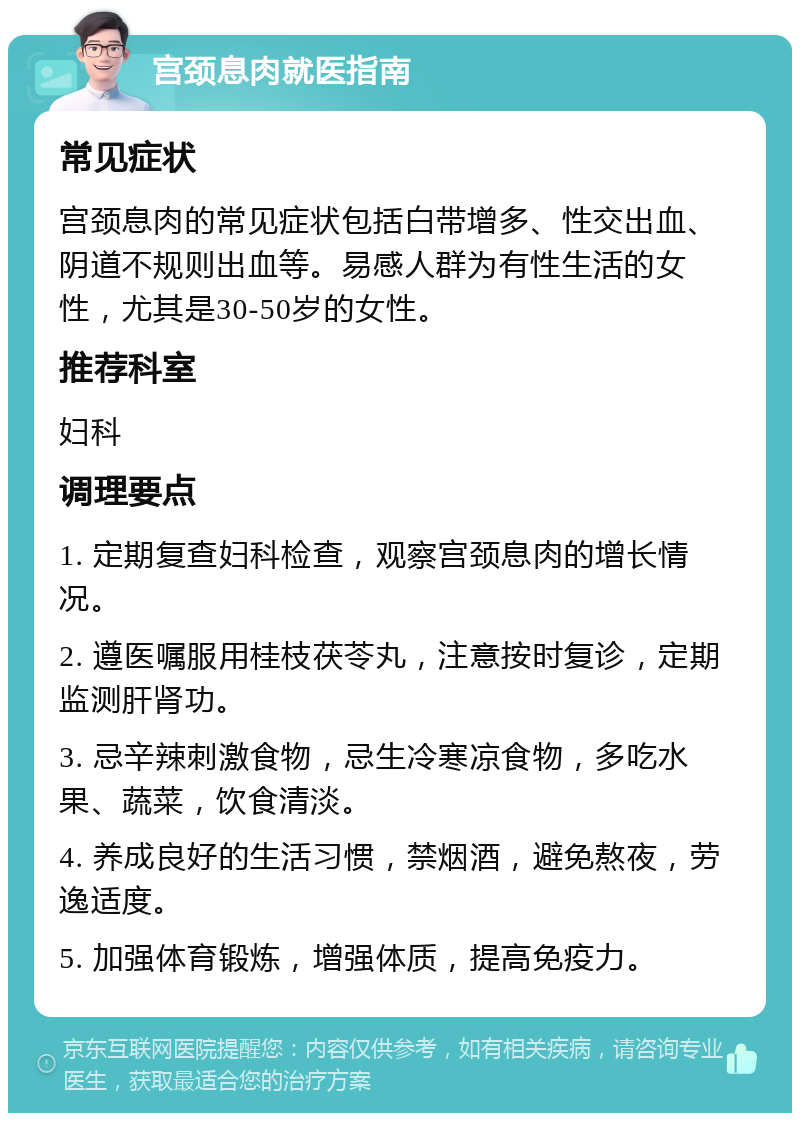 宫颈息肉就医指南 常见症状 宫颈息肉的常见症状包括白带增多、性交出血、阴道不规则出血等。易感人群为有性生活的女性，尤其是30-50岁的女性。 推荐科室 妇科 调理要点 1. 定期复查妇科检查，观察宫颈息肉的增长情况。 2. 遵医嘱服用桂枝茯苓丸，注意按时复诊，定期监测肝肾功。 3. 忌辛辣刺激食物，忌生冷寒凉食物，多吃水果、蔬菜，饮食清淡。 4. 养成良好的生活习惯，禁烟酒，避免熬夜，劳逸适度。 5. 加强体育锻炼，增强体质，提高免疫力。