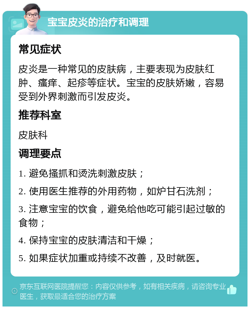 宝宝皮炎的治疗和调理 常见症状 皮炎是一种常见的皮肤病，主要表现为皮肤红肿、瘙痒、起疹等症状。宝宝的皮肤娇嫩，容易受到外界刺激而引发皮炎。 推荐科室 皮肤科 调理要点 1. 避免搔抓和烫洗刺激皮肤； 2. 使用医生推荐的外用药物，如炉甘石洗剂； 3. 注意宝宝的饮食，避免给他吃可能引起过敏的食物； 4. 保持宝宝的皮肤清洁和干燥； 5. 如果症状加重或持续不改善，及时就医。