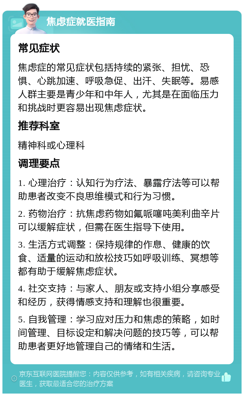 焦虑症就医指南 常见症状 焦虑症的常见症状包括持续的紧张、担忧、恐惧、心跳加速、呼吸急促、出汗、失眠等。易感人群主要是青少年和中年人，尤其是在面临压力和挑战时更容易出现焦虑症状。 推荐科室 精神科或心理科 调理要点 1. 心理治疗：认知行为疗法、暴露疗法等可以帮助患者改变不良思维模式和行为习惯。 2. 药物治疗：抗焦虑药物如氟哌噻吨美利曲辛片可以缓解症状，但需在医生指导下使用。 3. 生活方式调整：保持规律的作息、健康的饮食、适量的运动和放松技巧如呼吸训练、冥想等都有助于缓解焦虑症状。 4. 社交支持：与家人、朋友或支持小组分享感受和经历，获得情感支持和理解也很重要。 5. 自我管理：学习应对压力和焦虑的策略，如时间管理、目标设定和解决问题的技巧等，可以帮助患者更好地管理自己的情绪和生活。