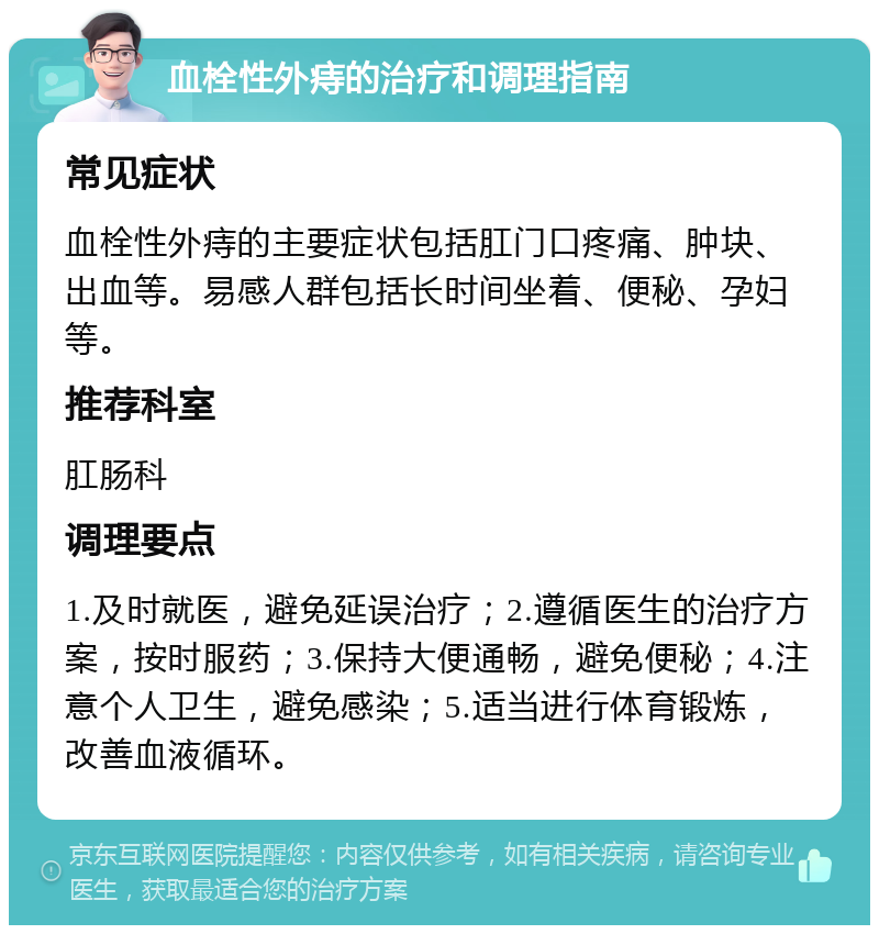 血栓性外痔的治疗和调理指南 常见症状 血栓性外痔的主要症状包括肛门口疼痛、肿块、出血等。易感人群包括长时间坐着、便秘、孕妇等。 推荐科室 肛肠科 调理要点 1.及时就医，避免延误治疗；2.遵循医生的治疗方案，按时服药；3.保持大便通畅，避免便秘；4.注意个人卫生，避免感染；5.适当进行体育锻炼，改善血液循环。