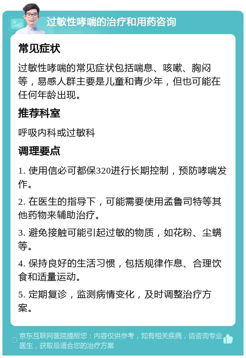 过敏性哮喘的治疗和用药咨询 常见症状 过敏性哮喘的常见症状包括喘息、咳嗽、胸闷等，易感人群主要是儿童和青少年，但也可能在任何年龄出现。 推荐科室 呼吸内科或过敏科 调理要点 1. 使用信必可都保320进行长期控制，预防哮喘发作。 2. 在医生的指导下，可能需要使用孟鲁司特等其他药物来辅助治疗。 3. 避免接触可能引起过敏的物质，如花粉、尘螨等。 4. 保持良好的生活习惯，包括规律作息、合理饮食和适量运动。 5. 定期复诊，监测病情变化，及时调整治疗方案。