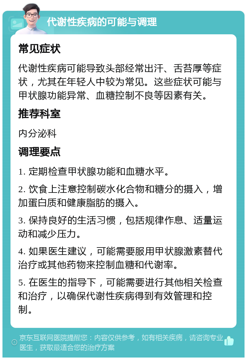 代谢性疾病的可能与调理 常见症状 代谢性疾病可能导致头部经常出汗、舌苔厚等症状，尤其在年轻人中较为常见。这些症状可能与甲状腺功能异常、血糖控制不良等因素有关。 推荐科室 内分泌科 调理要点 1. 定期检查甲状腺功能和血糖水平。 2. 饮食上注意控制碳水化合物和糖分的摄入，增加蛋白质和健康脂肪的摄入。 3. 保持良好的生活习惯，包括规律作息、适量运动和减少压力。 4. 如果医生建议，可能需要服用甲状腺激素替代治疗或其他药物来控制血糖和代谢率。 5. 在医生的指导下，可能需要进行其他相关检查和治疗，以确保代谢性疾病得到有效管理和控制。