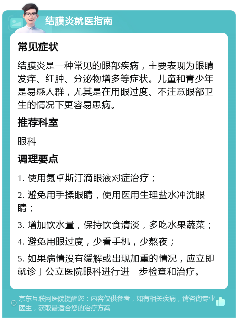 结膜炎就医指南 常见症状 结膜炎是一种常见的眼部疾病，主要表现为眼睛发痒、红肿、分泌物增多等症状。儿童和青少年是易感人群，尤其是在用眼过度、不注意眼部卫生的情况下更容易患病。 推荐科室 眼科 调理要点 1. 使用氮卓斯汀滴眼液对症治疗； 2. 避免用手揉眼睛，使用医用生理盐水冲洗眼睛； 3. 增加饮水量，保持饮食清淡，多吃水果蔬菜； 4. 避免用眼过度，少看手机，少熬夜； 5. 如果病情没有缓解或出现加重的情况，应立即就诊于公立医院眼科进行进一步检查和治疗。