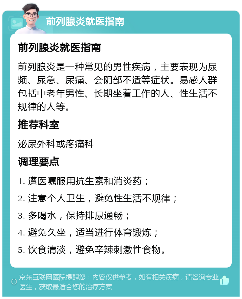 前列腺炎就医指南 前列腺炎就医指南 前列腺炎是一种常见的男性疾病，主要表现为尿频、尿急、尿痛、会阴部不适等症状。易感人群包括中老年男性、长期坐着工作的人、性生活不规律的人等。 推荐科室 泌尿外科或疼痛科 调理要点 1. 遵医嘱服用抗生素和消炎药； 2. 注意个人卫生，避免性生活不规律； 3. 多喝水，保持排尿通畅； 4. 避免久坐，适当进行体育锻炼； 5. 饮食清淡，避免辛辣刺激性食物。