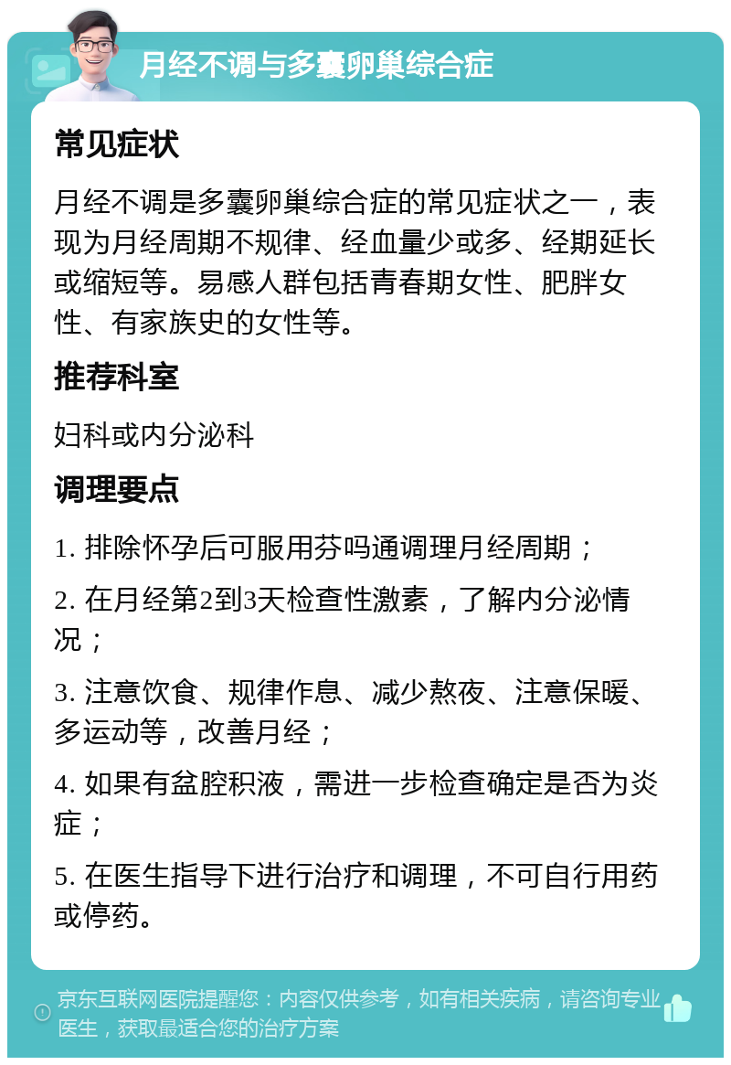 月经不调与多囊卵巢综合症 常见症状 月经不调是多囊卵巢综合症的常见症状之一，表现为月经周期不规律、经血量少或多、经期延长或缩短等。易感人群包括青春期女性、肥胖女性、有家族史的女性等。 推荐科室 妇科或内分泌科 调理要点 1. 排除怀孕后可服用芬吗通调理月经周期； 2. 在月经第2到3天检查性激素，了解内分泌情况； 3. 注意饮食、规律作息、减少熬夜、注意保暖、多运动等，改善月经； 4. 如果有盆腔积液，需进一步检查确定是否为炎症； 5. 在医生指导下进行治疗和调理，不可自行用药或停药。