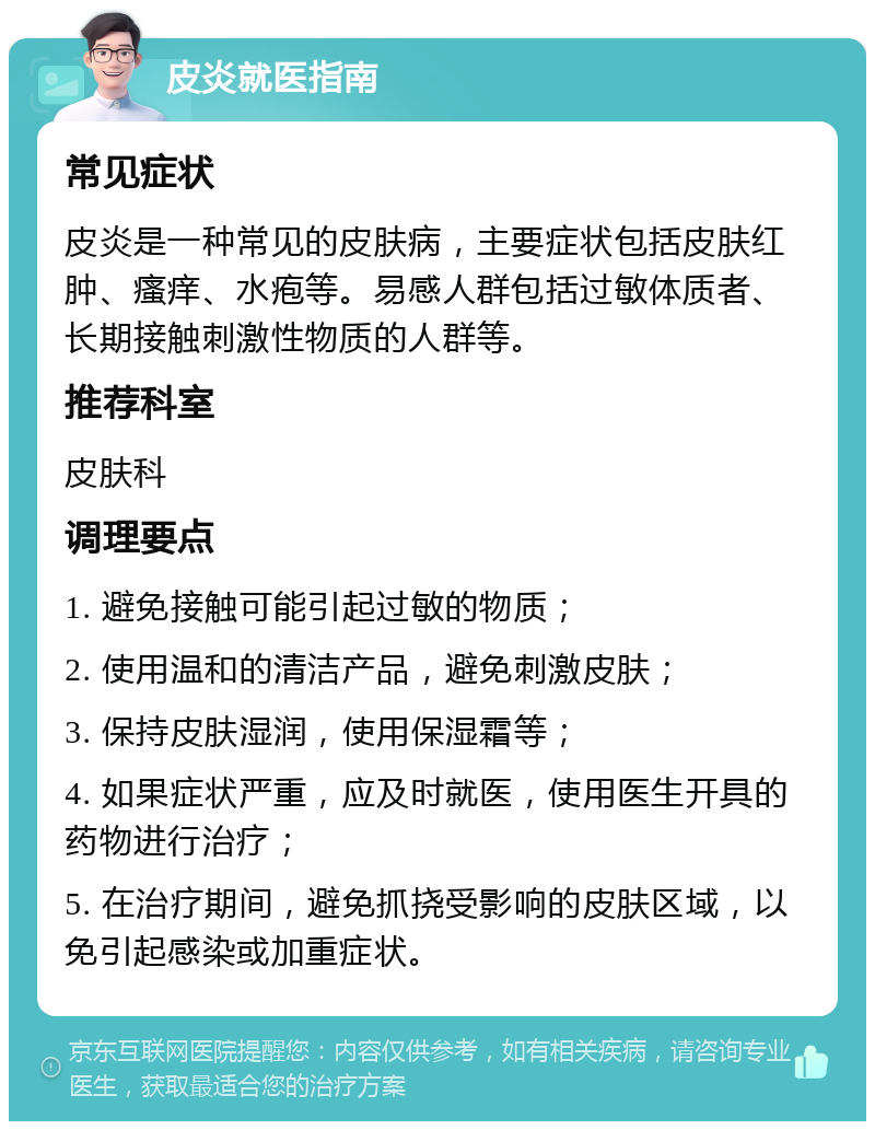 皮炎就医指南 常见症状 皮炎是一种常见的皮肤病，主要症状包括皮肤红肿、瘙痒、水疱等。易感人群包括过敏体质者、长期接触刺激性物质的人群等。 推荐科室 皮肤科 调理要点 1. 避免接触可能引起过敏的物质； 2. 使用温和的清洁产品，避免刺激皮肤； 3. 保持皮肤湿润，使用保湿霜等； 4. 如果症状严重，应及时就医，使用医生开具的药物进行治疗； 5. 在治疗期间，避免抓挠受影响的皮肤区域，以免引起感染或加重症状。