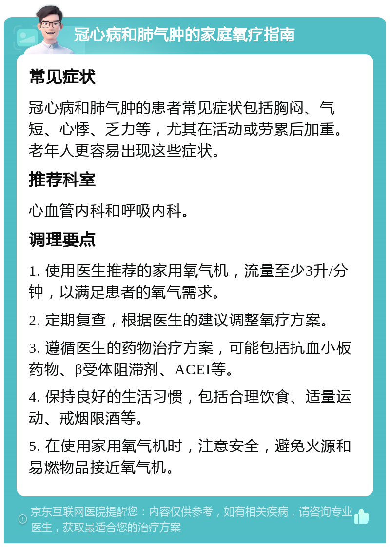 冠心病和肺气肿的家庭氧疗指南 常见症状 冠心病和肺气肿的患者常见症状包括胸闷、气短、心悸、乏力等，尤其在活动或劳累后加重。老年人更容易出现这些症状。 推荐科室 心血管内科和呼吸内科。 调理要点 1. 使用医生推荐的家用氧气机，流量至少3升/分钟，以满足患者的氧气需求。 2. 定期复查，根据医生的建议调整氧疗方案。 3. 遵循医生的药物治疗方案，可能包括抗血小板药物、β受体阻滞剂、ACEI等。 4. 保持良好的生活习惯，包括合理饮食、适量运动、戒烟限酒等。 5. 在使用家用氧气机时，注意安全，避免火源和易燃物品接近氧气机。