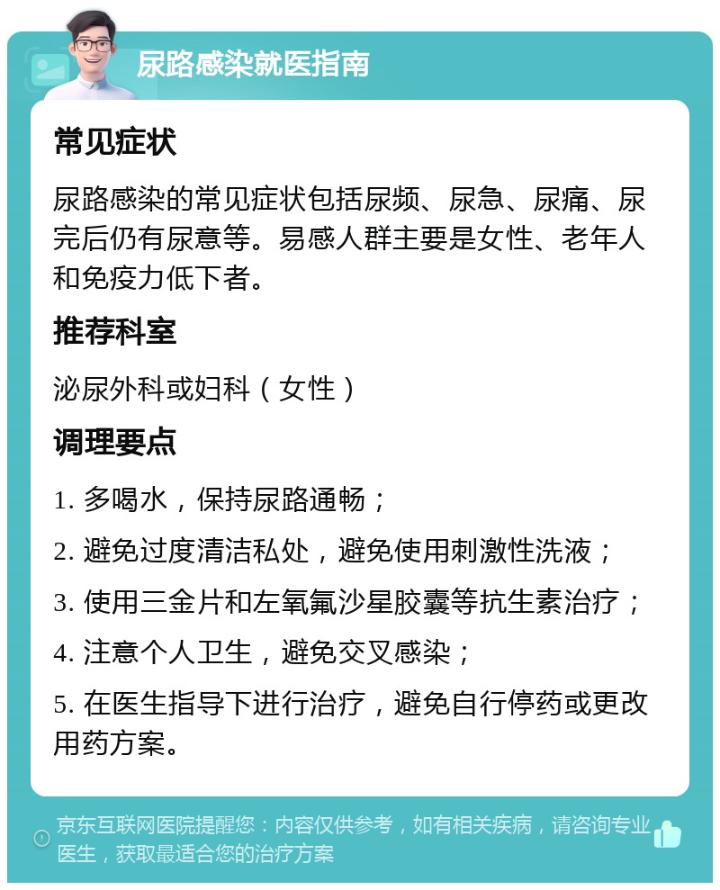 尿路感染就医指南 常见症状 尿路感染的常见症状包括尿频、尿急、尿痛、尿完后仍有尿意等。易感人群主要是女性、老年人和免疫力低下者。 推荐科室 泌尿外科或妇科（女性） 调理要点 1. 多喝水，保持尿路通畅； 2. 避免过度清洁私处，避免使用刺激性洗液； 3. 使用三金片和左氧氟沙星胶囊等抗生素治疗； 4. 注意个人卫生，避免交叉感染； 5. 在医生指导下进行治疗，避免自行停药或更改用药方案。