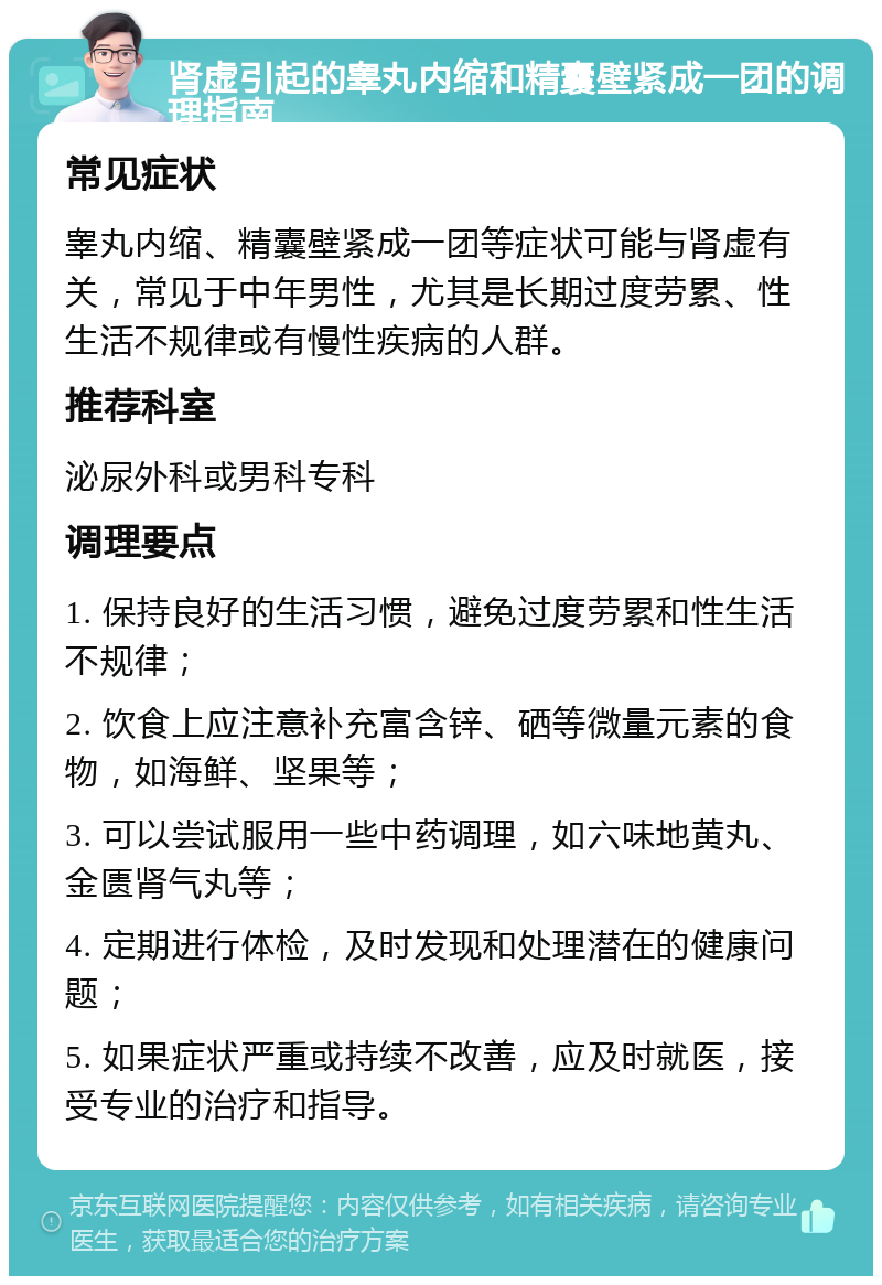 肾虚引起的睾丸内缩和精囊壁紧成一团的调理指南 常见症状 睾丸内缩、精囊壁紧成一团等症状可能与肾虚有关，常见于中年男性，尤其是长期过度劳累、性生活不规律或有慢性疾病的人群。 推荐科室 泌尿外科或男科专科 调理要点 1. 保持良好的生活习惯，避免过度劳累和性生活不规律； 2. 饮食上应注意补充富含锌、硒等微量元素的食物，如海鲜、坚果等； 3. 可以尝试服用一些中药调理，如六味地黄丸、金匮肾气丸等； 4. 定期进行体检，及时发现和处理潜在的健康问题； 5. 如果症状严重或持续不改善，应及时就医，接受专业的治疗和指导。