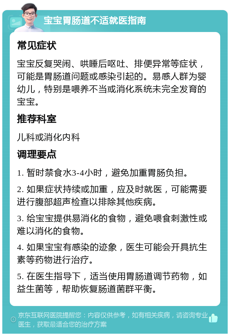 宝宝胃肠道不适就医指南 常见症状 宝宝反复哭闹、哄睡后呕吐、排便异常等症状，可能是胃肠道问题或感染引起的。易感人群为婴幼儿，特别是喂养不当或消化系统未完全发育的宝宝。 推荐科室 儿科或消化内科 调理要点 1. 暂时禁食水3-4小时，避免加重胃肠负担。 2. 如果症状持续或加重，应及时就医，可能需要进行腹部超声检查以排除其他疾病。 3. 给宝宝提供易消化的食物，避免喂食刺激性或难以消化的食物。 4. 如果宝宝有感染的迹象，医生可能会开具抗生素等药物进行治疗。 5. 在医生指导下，适当使用胃肠道调节药物，如益生菌等，帮助恢复肠道菌群平衡。