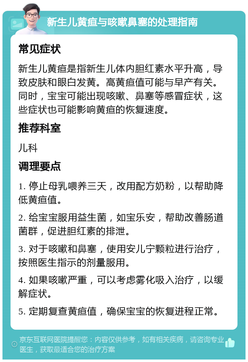 新生儿黄疸与咳嗽鼻塞的处理指南 常见症状 新生儿黄疸是指新生儿体内胆红素水平升高，导致皮肤和眼白发黄。高黄疸值可能与早产有关。同时，宝宝可能出现咳嗽、鼻塞等感冒症状，这些症状也可能影响黄疸的恢复速度。 推荐科室 儿科 调理要点 1. 停止母乳喂养三天，改用配方奶粉，以帮助降低黄疸值。 2. 给宝宝服用益生菌，如宝乐安，帮助改善肠道菌群，促进胆红素的排泄。 3. 对于咳嗽和鼻塞，使用安儿宁颗粒进行治疗，按照医生指示的剂量服用。 4. 如果咳嗽严重，可以考虑雾化吸入治疗，以缓解症状。 5. 定期复查黄疸值，确保宝宝的恢复进程正常。