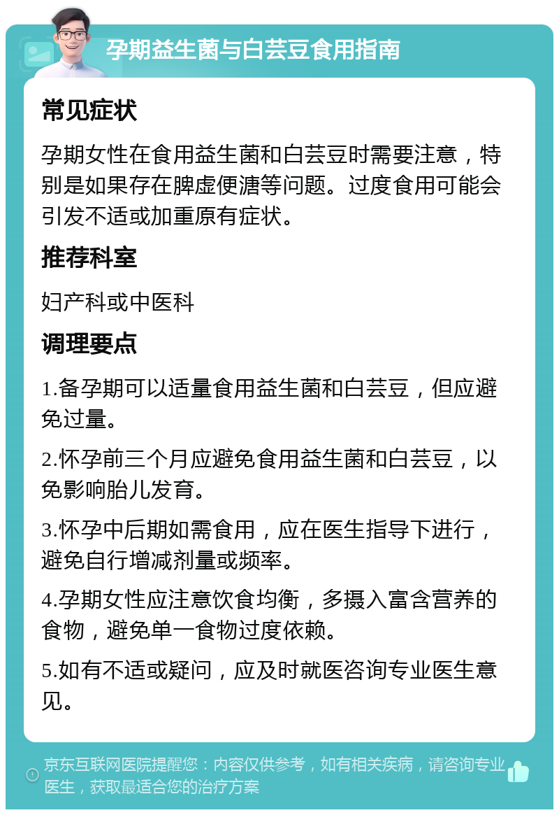 孕期益生菌与白芸豆食用指南 常见症状 孕期女性在食用益生菌和白芸豆时需要注意，特别是如果存在脾虚便溏等问题。过度食用可能会引发不适或加重原有症状。 推荐科室 妇产科或中医科 调理要点 1.备孕期可以适量食用益生菌和白芸豆，但应避免过量。 2.怀孕前三个月应避免食用益生菌和白芸豆，以免影响胎儿发育。 3.怀孕中后期如需食用，应在医生指导下进行，避免自行增减剂量或频率。 4.孕期女性应注意饮食均衡，多摄入富含营养的食物，避免单一食物过度依赖。 5.如有不适或疑问，应及时就医咨询专业医生意见。