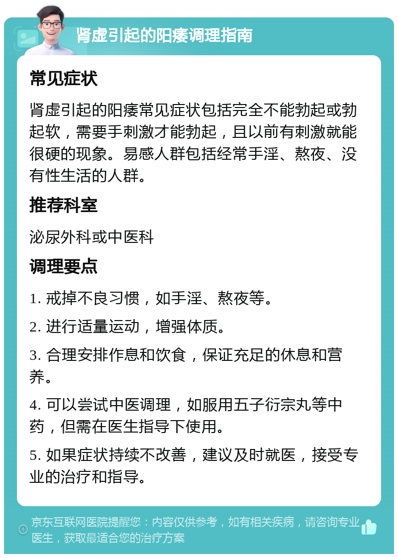 肾虚引起的阳痿调理指南 常见症状 肾虚引起的阳痿常见症状包括完全不能勃起或勃起软，需要手刺激才能勃起，且以前有刺激就能很硬的现象。易感人群包括经常手淫、熬夜、没有性生活的人群。 推荐科室 泌尿外科或中医科 调理要点 1. 戒掉不良习惯，如手淫、熬夜等。 2. 进行适量运动，增强体质。 3. 合理安排作息和饮食，保证充足的休息和营养。 4. 可以尝试中医调理，如服用五子衍宗丸等中药，但需在医生指导下使用。 5. 如果症状持续不改善，建议及时就医，接受专业的治疗和指导。