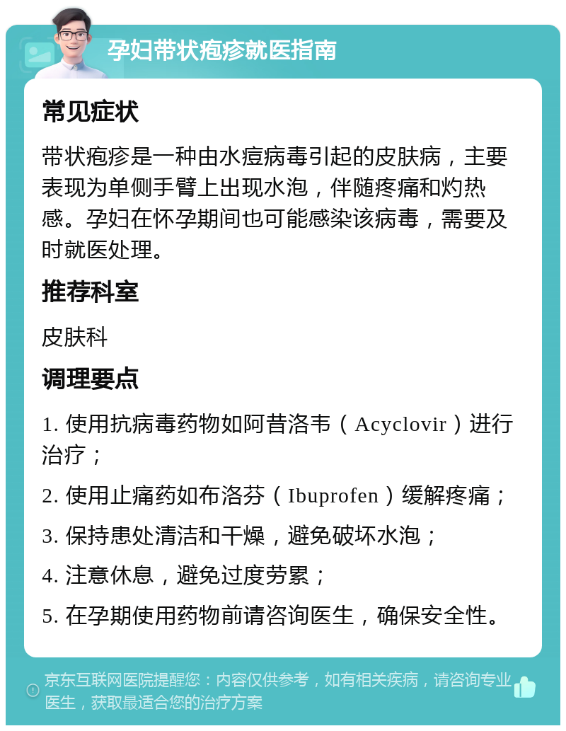 孕妇带状疱疹就医指南 常见症状 带状疱疹是一种由水痘病毒引起的皮肤病，主要表现为单侧手臂上出现水泡，伴随疼痛和灼热感。孕妇在怀孕期间也可能感染该病毒，需要及时就医处理。 推荐科室 皮肤科 调理要点 1. 使用抗病毒药物如阿昔洛韦（Acyclovir）进行治疗； 2. 使用止痛药如布洛芬（Ibuprofen）缓解疼痛； 3. 保持患处清洁和干燥，避免破坏水泡； 4. 注意休息，避免过度劳累； 5. 在孕期使用药物前请咨询医生，确保安全性。