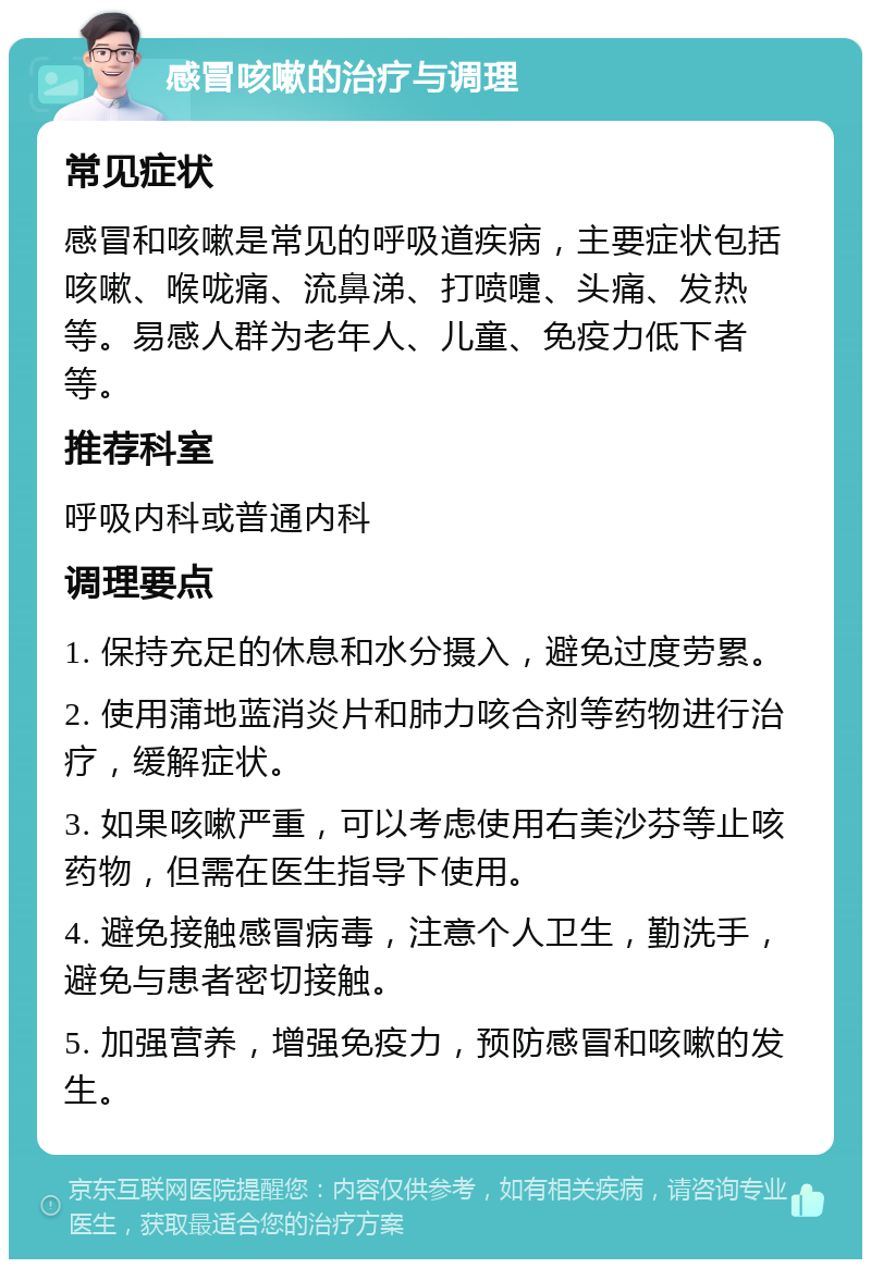 感冒咳嗽的治疗与调理 常见症状 感冒和咳嗽是常见的呼吸道疾病，主要症状包括咳嗽、喉咙痛、流鼻涕、打喷嚏、头痛、发热等。易感人群为老年人、儿童、免疫力低下者等。 推荐科室 呼吸内科或普通内科 调理要点 1. 保持充足的休息和水分摄入，避免过度劳累。 2. 使用蒲地蓝消炎片和肺力咳合剂等药物进行治疗，缓解症状。 3. 如果咳嗽严重，可以考虑使用右美沙芬等止咳药物，但需在医生指导下使用。 4. 避免接触感冒病毒，注意个人卫生，勤洗手，避免与患者密切接触。 5. 加强营养，增强免疫力，预防感冒和咳嗽的发生。