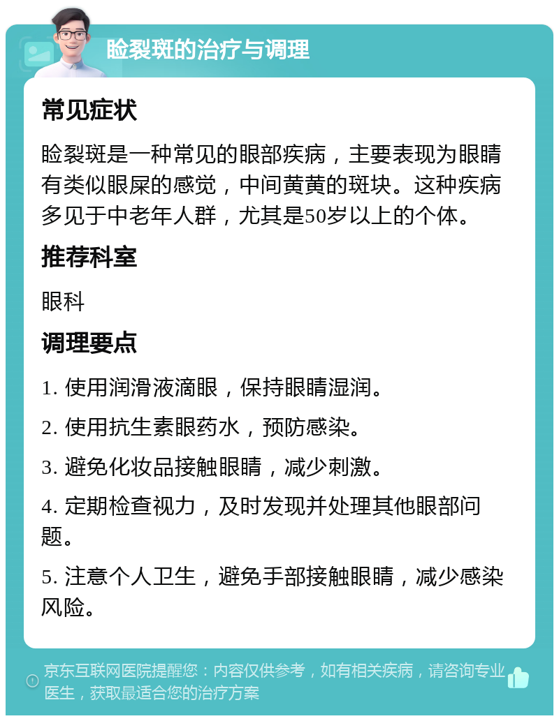 睑裂斑的治疗与调理 常见症状 睑裂斑是一种常见的眼部疾病，主要表现为眼睛有类似眼屎的感觉，中间黄黄的斑块。这种疾病多见于中老年人群，尤其是50岁以上的个体。 推荐科室 眼科 调理要点 1. 使用润滑液滴眼，保持眼睛湿润。 2. 使用抗生素眼药水，预防感染。 3. 避免化妆品接触眼睛，减少刺激。 4. 定期检查视力，及时发现并处理其他眼部问题。 5. 注意个人卫生，避免手部接触眼睛，减少感染风险。