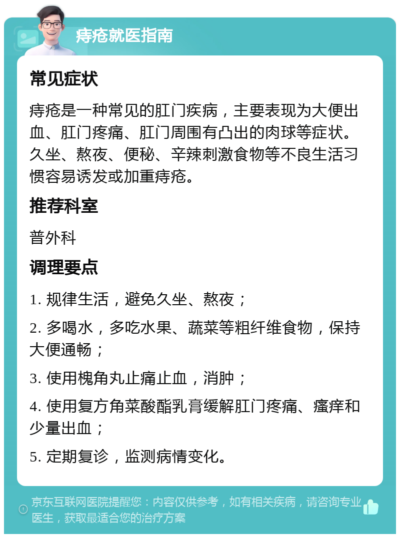 痔疮就医指南 常见症状 痔疮是一种常见的肛门疾病，主要表现为大便出血、肛门疼痛、肛门周围有凸出的肉球等症状。久坐、熬夜、便秘、辛辣刺激食物等不良生活习惯容易诱发或加重痔疮。 推荐科室 普外科 调理要点 1. 规律生活，避免久坐、熬夜； 2. 多喝水，多吃水果、蔬菜等粗纤维食物，保持大便通畅； 3. 使用槐角丸止痛止血，消肿； 4. 使用复方角菜酸酯乳膏缓解肛门疼痛、瘙痒和少量出血； 5. 定期复诊，监测病情变化。