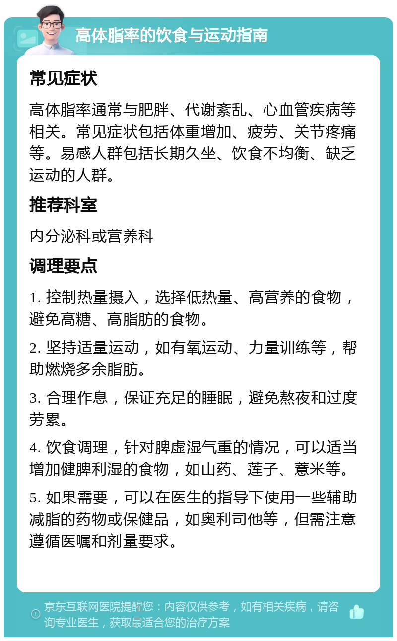 高体脂率的饮食与运动指南 常见症状 高体脂率通常与肥胖、代谢紊乱、心血管疾病等相关。常见症状包括体重增加、疲劳、关节疼痛等。易感人群包括长期久坐、饮食不均衡、缺乏运动的人群。 推荐科室 内分泌科或营养科 调理要点 1. 控制热量摄入，选择低热量、高营养的食物，避免高糖、高脂肪的食物。 2. 坚持适量运动，如有氧运动、力量训练等，帮助燃烧多余脂肪。 3. 合理作息，保证充足的睡眠，避免熬夜和过度劳累。 4. 饮食调理，针对脾虚湿气重的情况，可以适当增加健脾利湿的食物，如山药、莲子、薏米等。 5. 如果需要，可以在医生的指导下使用一些辅助减脂的药物或保健品，如奥利司他等，但需注意遵循医嘱和剂量要求。