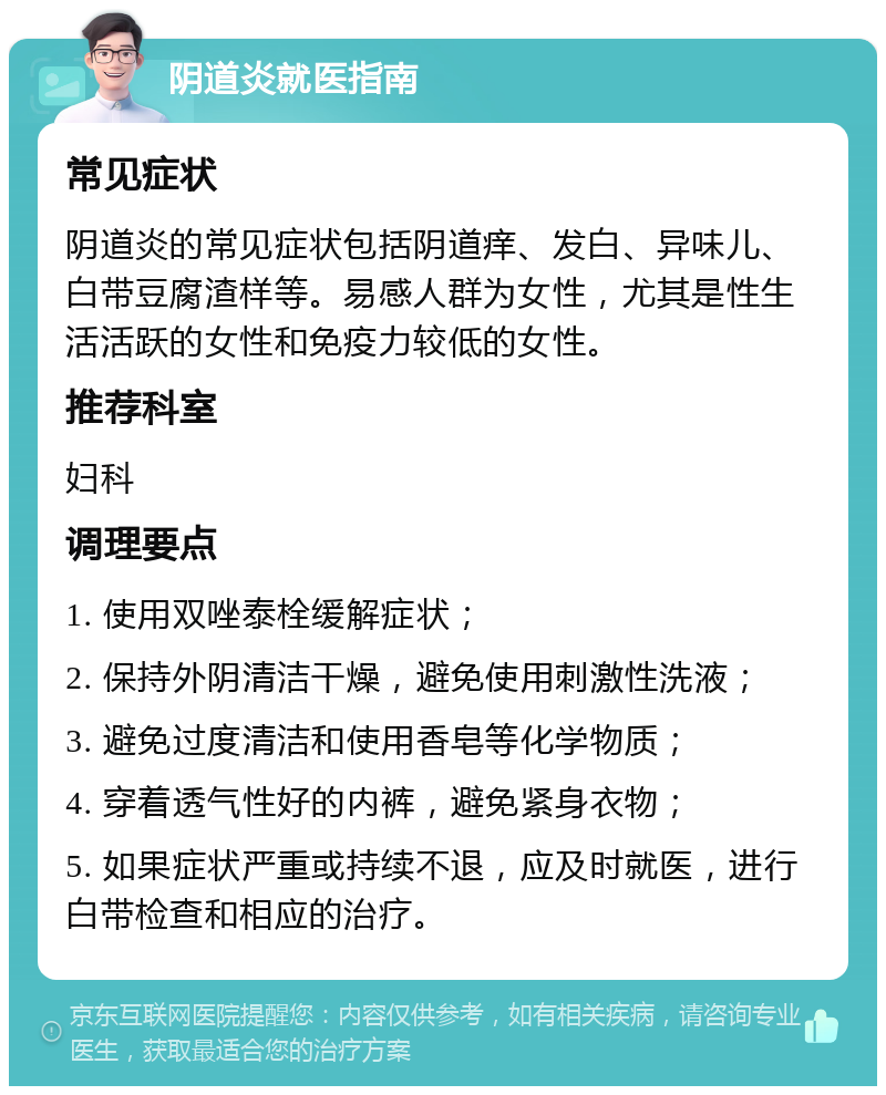 阴道炎就医指南 常见症状 阴道炎的常见症状包括阴道痒、发白、异味儿、白带豆腐渣样等。易感人群为女性，尤其是性生活活跃的女性和免疫力较低的女性。 推荐科室 妇科 调理要点 1. 使用双唑泰栓缓解症状； 2. 保持外阴清洁干燥，避免使用刺激性洗液； 3. 避免过度清洁和使用香皂等化学物质； 4. 穿着透气性好的内裤，避免紧身衣物； 5. 如果症状严重或持续不退，应及时就医，进行白带检查和相应的治疗。