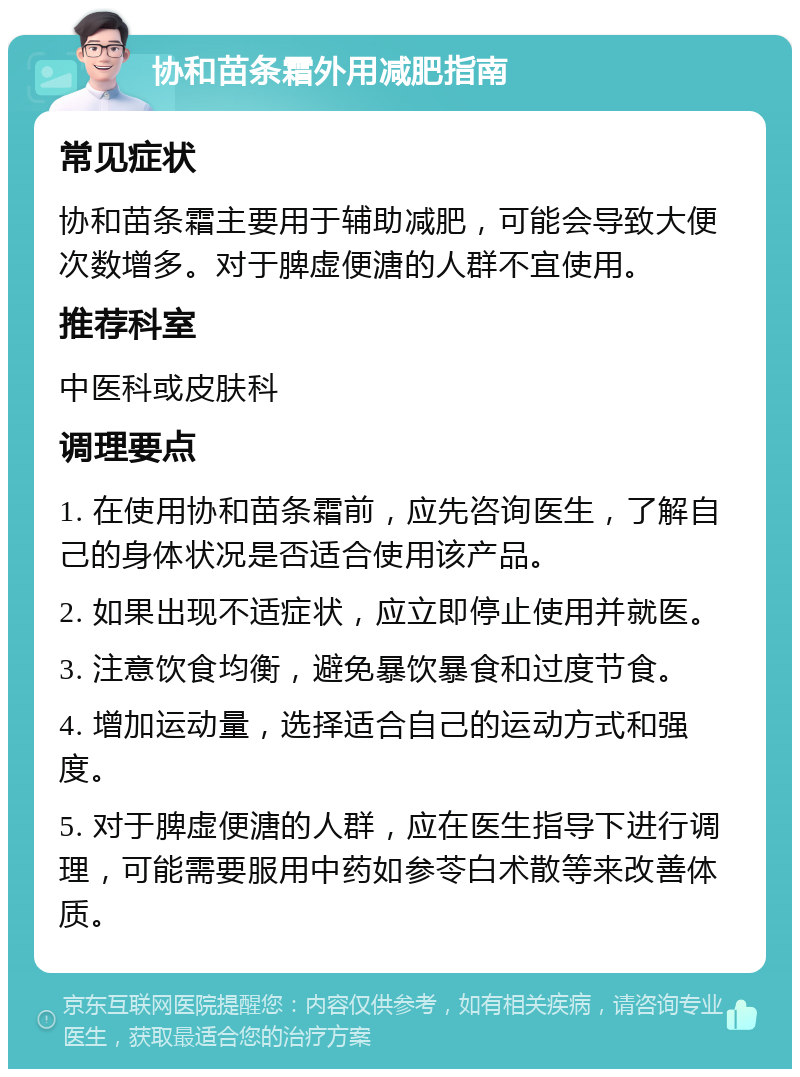 协和苗条霜外用减肥指南 常见症状 协和苗条霜主要用于辅助减肥，可能会导致大便次数增多。对于脾虚便溏的人群不宜使用。 推荐科室 中医科或皮肤科 调理要点 1. 在使用协和苗条霜前，应先咨询医生，了解自己的身体状况是否适合使用该产品。 2. 如果出现不适症状，应立即停止使用并就医。 3. 注意饮食均衡，避免暴饮暴食和过度节食。 4. 增加运动量，选择适合自己的运动方式和强度。 5. 对于脾虚便溏的人群，应在医生指导下进行调理，可能需要服用中药如参苓白术散等来改善体质。