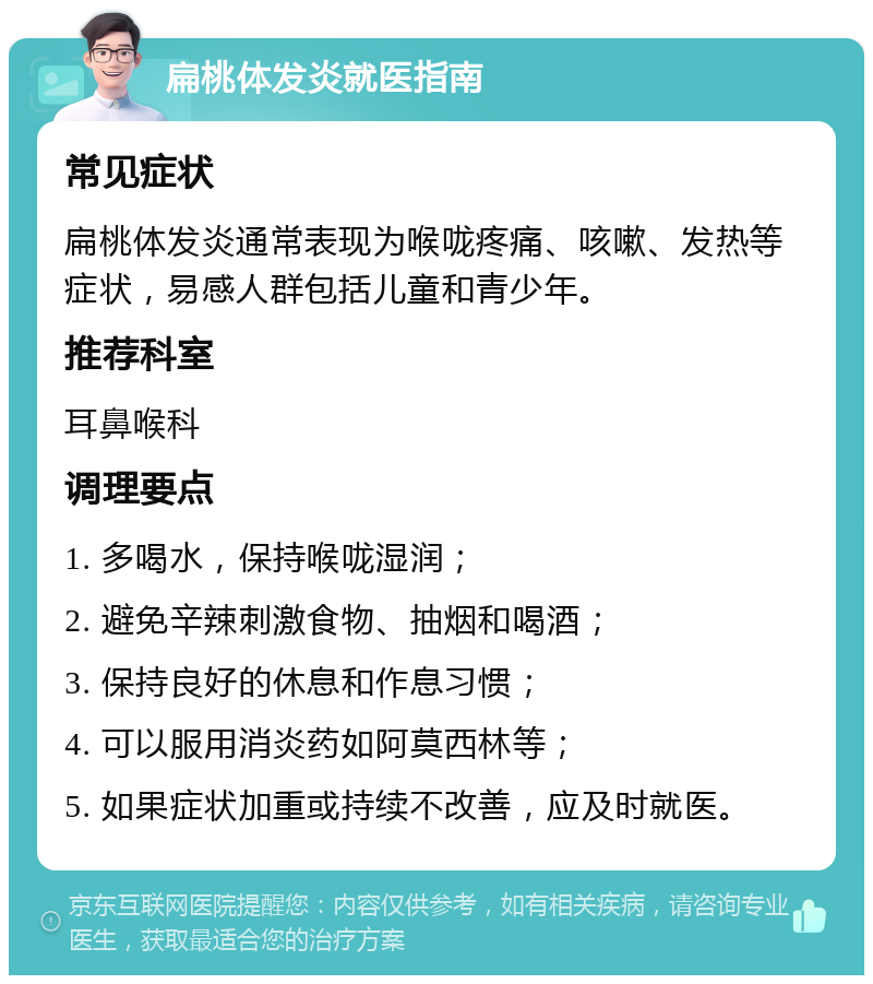 扁桃体发炎就医指南 常见症状 扁桃体发炎通常表现为喉咙疼痛、咳嗽、发热等症状，易感人群包括儿童和青少年。 推荐科室 耳鼻喉科 调理要点 1. 多喝水，保持喉咙湿润； 2. 避免辛辣刺激食物、抽烟和喝酒； 3. 保持良好的休息和作息习惯； 4. 可以服用消炎药如阿莫西林等； 5. 如果症状加重或持续不改善，应及时就医。