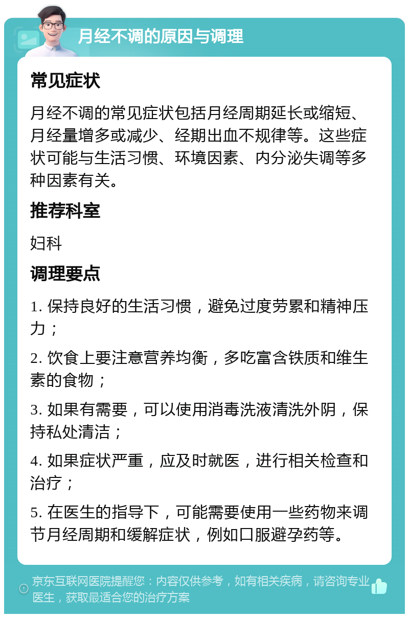 月经不调的原因与调理 常见症状 月经不调的常见症状包括月经周期延长或缩短、月经量增多或减少、经期出血不规律等。这些症状可能与生活习惯、环境因素、内分泌失调等多种因素有关。 推荐科室 妇科 调理要点 1. 保持良好的生活习惯，避免过度劳累和精神压力； 2. 饮食上要注意营养均衡，多吃富含铁质和维生素的食物； 3. 如果有需要，可以使用消毒洗液清洗外阴，保持私处清洁； 4. 如果症状严重，应及时就医，进行相关检查和治疗； 5. 在医生的指导下，可能需要使用一些药物来调节月经周期和缓解症状，例如口服避孕药等。