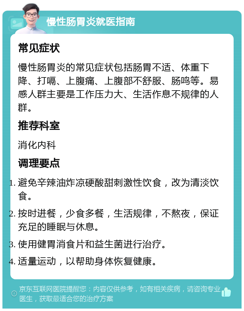 慢性肠胃炎就医指南 常见症状 慢性肠胃炎的常见症状包括肠胃不适、体重下降、打嗝、上腹痛、上腹部不舒服、肠鸣等。易感人群主要是工作压力大、生活作息不规律的人群。 推荐科室 消化内科 调理要点 避免辛辣油炸凉硬酸甜刺激性饮食，改为清淡饮食。 按时进餐，少食多餐，生活规律，不熬夜，保证充足的睡眠与休息。 使用健胃消食片和益生菌进行治疗。 适量运动，以帮助身体恢复健康。