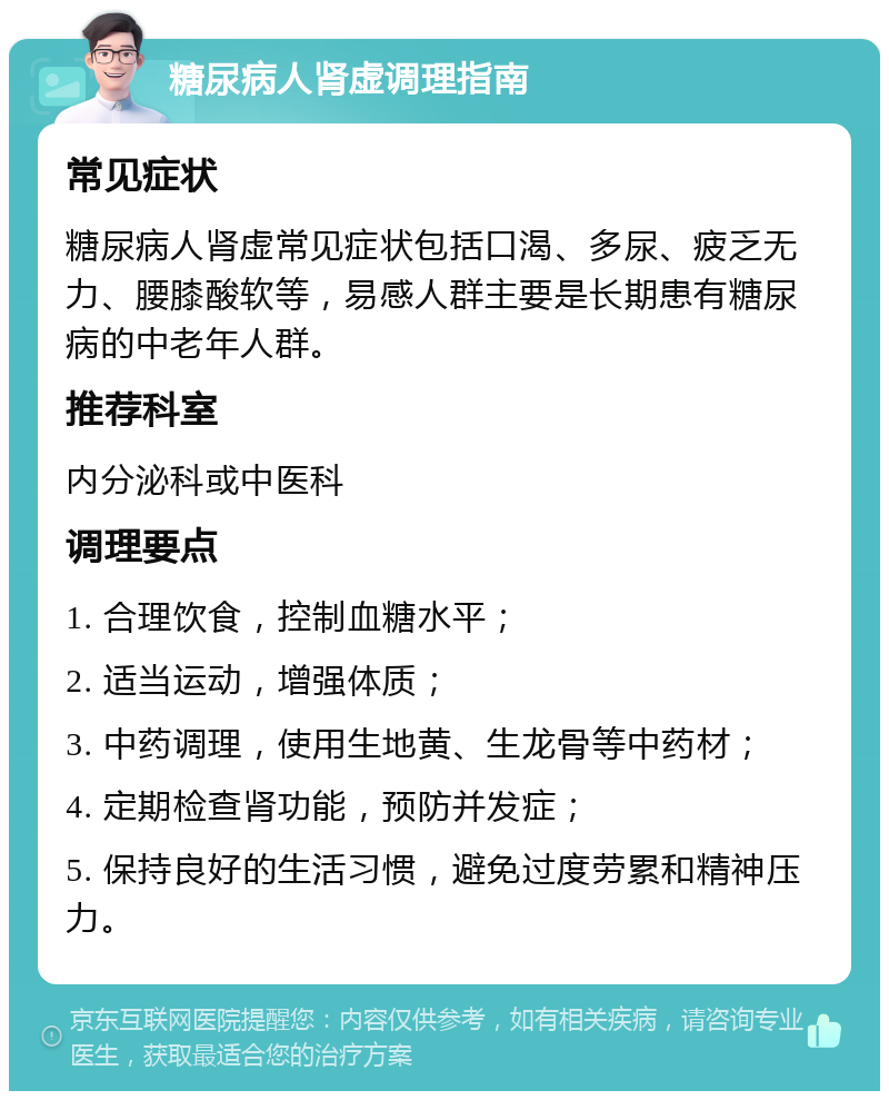 糖尿病人肾虚调理指南 常见症状 糖尿病人肾虚常见症状包括口渴、多尿、疲乏无力、腰膝酸软等，易感人群主要是长期患有糖尿病的中老年人群。 推荐科室 内分泌科或中医科 调理要点 1. 合理饮食，控制血糖水平； 2. 适当运动，增强体质； 3. 中药调理，使用生地黄、生龙骨等中药材； 4. 定期检查肾功能，预防并发症； 5. 保持良好的生活习惯，避免过度劳累和精神压力。