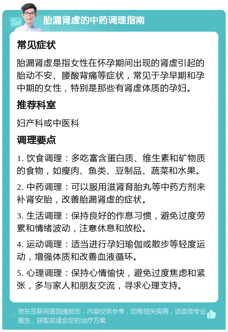 胎漏肾虚的中药调理指南 常见症状 胎漏肾虚是指女性在怀孕期间出现的肾虚引起的胎动不安、腰酸背痛等症状，常见于孕早期和孕中期的女性，特别是那些有肾虚体质的孕妇。 推荐科室 妇产科或中医科 调理要点 1. 饮食调理：多吃富含蛋白质、维生素和矿物质的食物，如瘦肉、鱼类、豆制品、蔬菜和水果。 2. 中药调理：可以服用滋肾育胎丸等中药方剂来补肾安胎，改善胎漏肾虚的症状。 3. 生活调理：保持良好的作息习惯，避免过度劳累和情绪波动，注意休息和放松。 4. 运动调理：适当进行孕妇瑜伽或散步等轻度运动，增强体质和改善血液循环。 5. 心理调理：保持心情愉快，避免过度焦虑和紧张，多与家人和朋友交流，寻求心理支持。