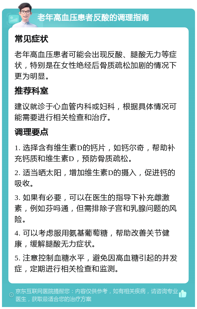 老年高血压患者反酸的调理指南 常见症状 老年高血压患者可能会出现反酸、腿酸无力等症状，特别是在女性绝经后骨质疏松加剧的情况下更为明显。 推荐科室 建议就诊于心血管内科或妇科，根据具体情况可能需要进行相关检查和治疗。 调理要点 1. 选择含有维生素D的钙片，如钙尔奇，帮助补充钙质和维生素D，预防骨质疏松。 2. 适当晒太阳，增加维生素D的摄入，促进钙的吸收。 3. 如果有必要，可以在医生的指导下补充雌激素，例如芬吗通，但需排除子宫和乳腺问题的风险。 4. 可以考虑服用氨基葡萄糖，帮助改善关节健康，缓解腿酸无力症状。 5. 注意控制血糖水平，避免因高血糖引起的并发症，定期进行相关检查和监测。