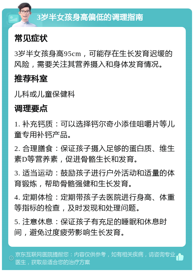 3岁半女孩身高偏低的调理指南 常见症状 3岁半女孩身高95cm，可能存在生长发育迟缓的风险，需要关注其营养摄入和身体发育情况。 推荐科室 儿科或儿童保健科 调理要点 1. 补充钙质：可以选择钙尔奇小添佳咀嚼片等儿童专用补钙产品。 2. 合理膳食：保证孩子摄入足够的蛋白质、维生素D等营养素，促进骨骼生长和发育。 3. 适当运动：鼓励孩子进行户外活动和适量的体育锻炼，帮助骨骼强健和生长发育。 4. 定期体检：定期带孩子去医院进行身高、体重等指标的检查，及时发现和处理问题。 5. 注意休息：保证孩子有充足的睡眠和休息时间，避免过度疲劳影响生长发育。