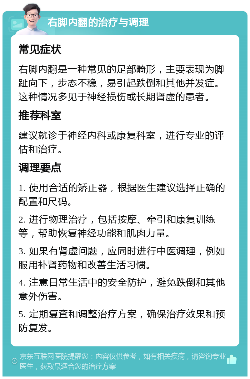 右脚内翻的治疗与调理 常见症状 右脚内翻是一种常见的足部畸形，主要表现为脚趾向下，步态不稳，易引起跌倒和其他并发症。这种情况多见于神经损伤或长期肾虚的患者。 推荐科室 建议就诊于神经内科或康复科室，进行专业的评估和治疗。 调理要点 1. 使用合适的矫正器，根据医生建议选择正确的配置和尺码。 2. 进行物理治疗，包括按摩、牵引和康复训练等，帮助恢复神经功能和肌肉力量。 3. 如果有肾虚问题，应同时进行中医调理，例如服用补肾药物和改善生活习惯。 4. 注意日常生活中的安全防护，避免跌倒和其他意外伤害。 5. 定期复查和调整治疗方案，确保治疗效果和预防复发。