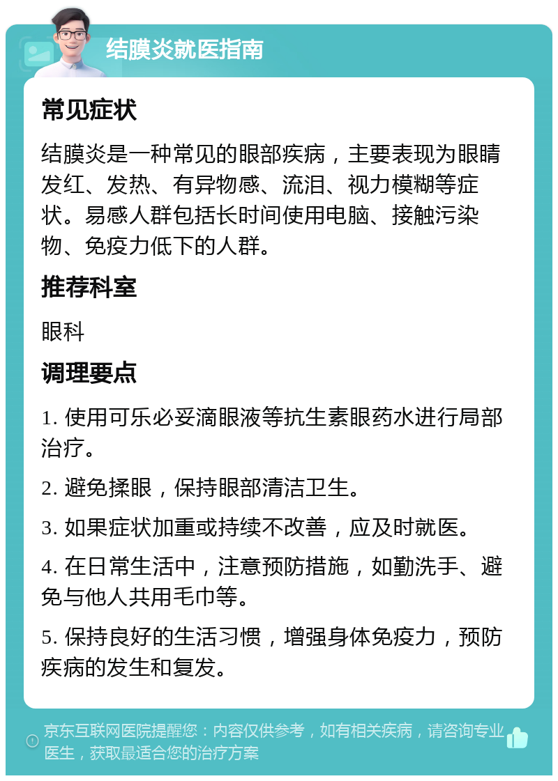 结膜炎就医指南 常见症状 结膜炎是一种常见的眼部疾病，主要表现为眼睛发红、发热、有异物感、流泪、视力模糊等症状。易感人群包括长时间使用电脑、接触污染物、免疫力低下的人群。 推荐科室 眼科 调理要点 1. 使用可乐必妥滴眼液等抗生素眼药水进行局部治疗。 2. 避免揉眼，保持眼部清洁卫生。 3. 如果症状加重或持续不改善，应及时就医。 4. 在日常生活中，注意预防措施，如勤洗手、避免与他人共用毛巾等。 5. 保持良好的生活习惯，增强身体免疫力，预防疾病的发生和复发。