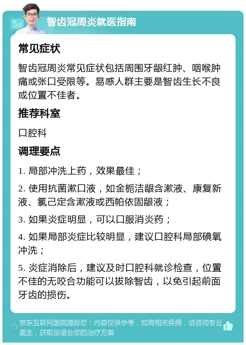 智齿冠周炎就医指南 常见症状 智齿冠周炎常见症状包括周围牙龈红肿、咽喉肿痛或张口受限等。易感人群主要是智齿生长不良或位置不佳者。 推荐科室 口腔科 调理要点 1. 局部冲洗上药，效果最佳； 2. 使用抗菌漱口液，如金栀洁龈含漱液、康复新液、氯己定含漱液或西帕依固龈液； 3. 如果炎症明显，可以口服消炎药； 4. 如果局部炎症比较明显，建议口腔科局部碘氧冲洗； 5. 炎症消除后，建议及时口腔科就诊检查，位置不佳的无咬合功能可以拔除智齿，以免引起前面牙齿的损伤。