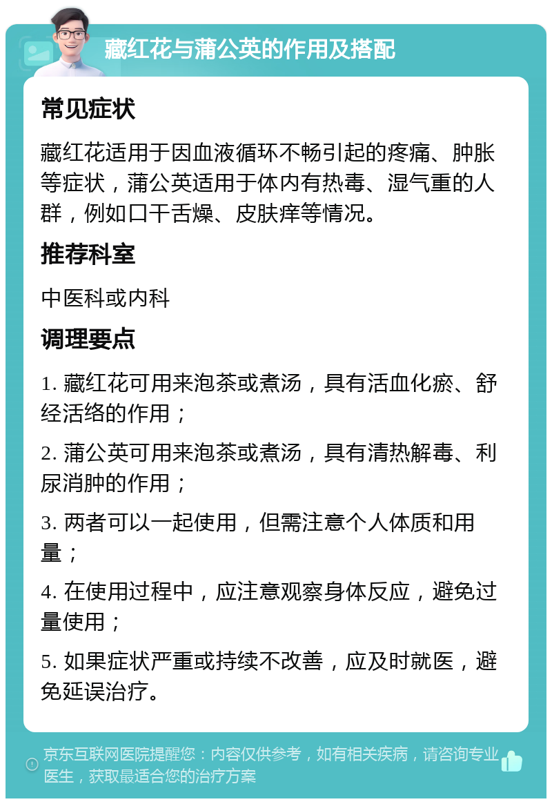 藏红花与蒲公英的作用及搭配 常见症状 藏红花适用于因血液循环不畅引起的疼痛、肿胀等症状，蒲公英适用于体内有热毒、湿气重的人群，例如口干舌燥、皮肤痒等情况。 推荐科室 中医科或内科 调理要点 1. 藏红花可用来泡茶或煮汤，具有活血化瘀、舒经活络的作用； 2. 蒲公英可用来泡茶或煮汤，具有清热解毒、利尿消肿的作用； 3. 两者可以一起使用，但需注意个人体质和用量； 4. 在使用过程中，应注意观察身体反应，避免过量使用； 5. 如果症状严重或持续不改善，应及时就医，避免延误治疗。