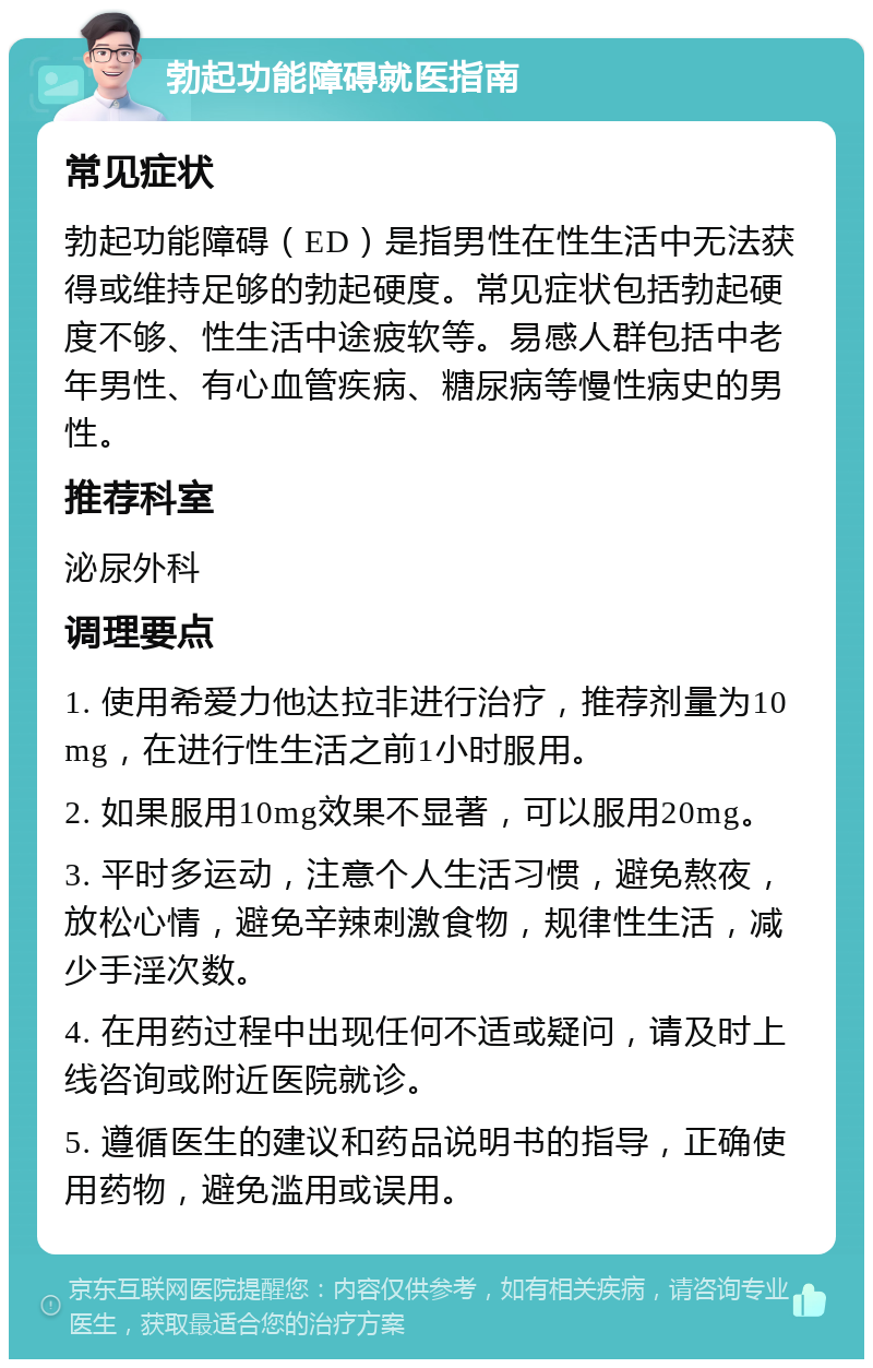 勃起功能障碍就医指南 常见症状 勃起功能障碍（ED）是指男性在性生活中无法获得或维持足够的勃起硬度。常见症状包括勃起硬度不够、性生活中途疲软等。易感人群包括中老年男性、有心血管疾病、糖尿病等慢性病史的男性。 推荐科室 泌尿外科 调理要点 1. 使用希爱力他达拉非进行治疗，推荐剂量为10mg，在进行性生活之前1小时服用。 2. 如果服用10mg效果不显著，可以服用20mg。 3. 平时多运动，注意个人生活习惯，避免熬夜，放松心情，避免辛辣刺激食物，规律性生活，减少手淫次数。 4. 在用药过程中出现任何不适或疑问，请及时上线咨询或附近医院就诊。 5. 遵循医生的建议和药品说明书的指导，正确使用药物，避免滥用或误用。